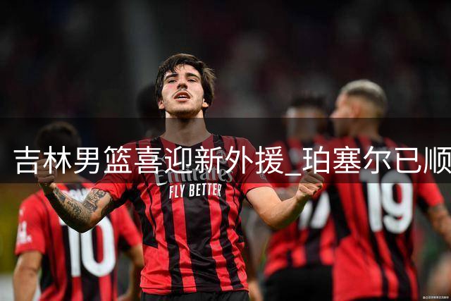 吉林男篮喜迎新外援 珀塞尔已顺利抵达球队驻地
